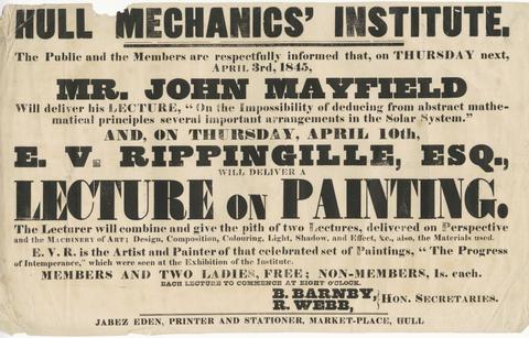 Hull Mechanics' Institute : the public and the members are respectfully informed that, on Thursday next, April 3rd, 1845, Mr. John Mayfield will deliver his lecture, "On the impossibility of deducing from abstract mathematical principles several important arrangements in the solar system" : and, on Thursday, April 10th, E.V. Rippingille, Esq., will deliver a lecture on painting.