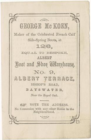 George McKoen, maker of the celebrated French calf side-spring boots at 12/6, equal to bespoke, Albert Boot and Shoe Warehouse : No. 9, Albert Terrace, Bishop's Road, Bayswater, near the Royal Oak.