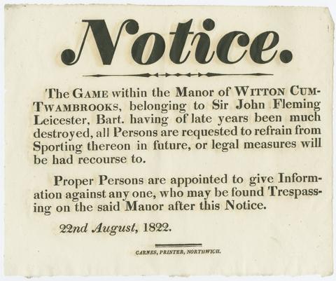 Notice, the game within the Manor of Witton cum-Twambrooks, belonging to Sir John Fleming Leicester, Bart., having of late years been much destroyed, all persons are requested to refrain from sporting thereon in future, or legal measures will be had recourse to : proper persons are appointed to give information against one another, who may be found trespassing on the said manor after this notice, 22nd August, 1822.