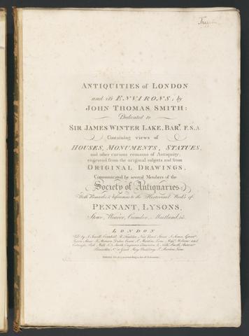 Antiquities of London and its environs / engraved and published by John Thomas Smith ; dedicated to Sir James Winter Lake ... ; containing views of houses, monuments, statues, and other curious remains of antiquity engraved from original drawings, communicated by several members of the Society of Antiquaries ; with remarks and references to the historical works of Pennant, Lysons, Stowe, Weaver, Camden, Maitland, &c.